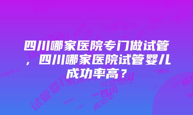 四川哪家医院专门做试管，四川哪家医院试管婴儿成功率高？