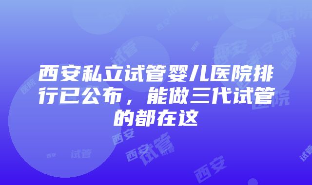 西安私立试管婴儿医院排行已公布，能做三代试管的都在这