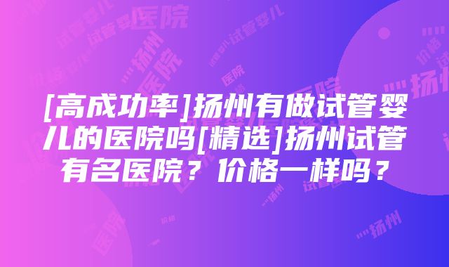 [高成功率]扬州有做试管婴儿的医院吗[精选]扬州试管有名医院？价格一样吗？