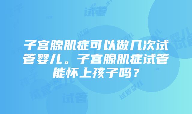 子宫腺肌症可以做几次试管婴儿。子宫腺肌症试管能怀上孩子吗？