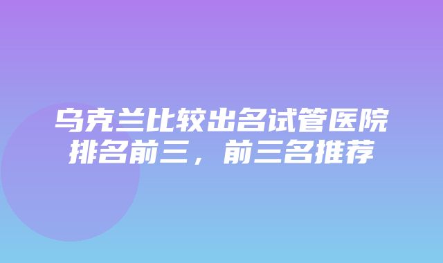 乌克兰比较出名试管医院排名前三，前三名推荐