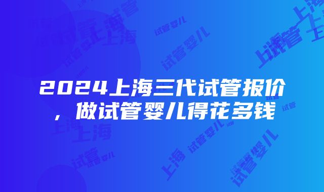 2024上海三代试管报价，做试管婴儿得花多钱