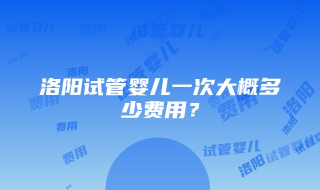 洛阳试管婴儿一次大概多少费用？