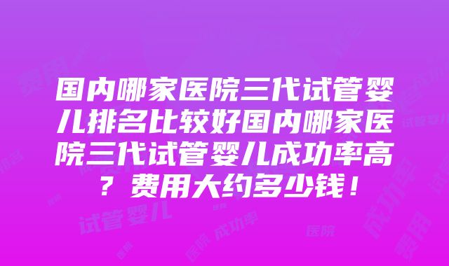 国内哪家医院三代试管婴儿排名比较好国内哪家医院三代试管婴儿成功率高？费用大约多少钱！