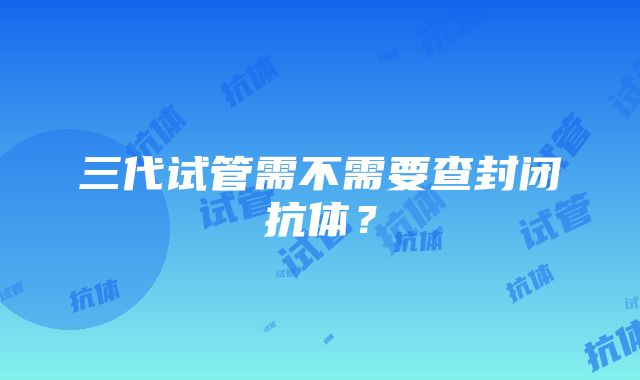 三代试管需不需要查封闭抗体？