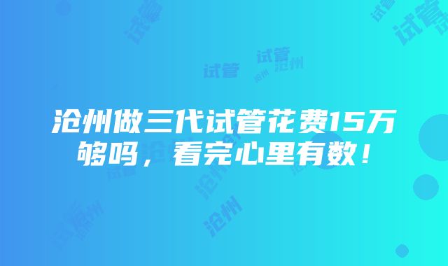 沧州做三代试管花费15万够吗，看完心里有数！