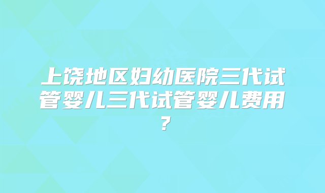 上饶地区妇幼医院三代试管婴儿三代试管婴儿费用？