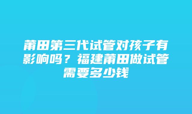 莆田第三代试管对孩子有影响吗？福建莆田做试管需要多少钱