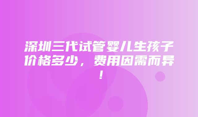 深圳三代试管婴儿生孩子价格多少，费用因需而异！