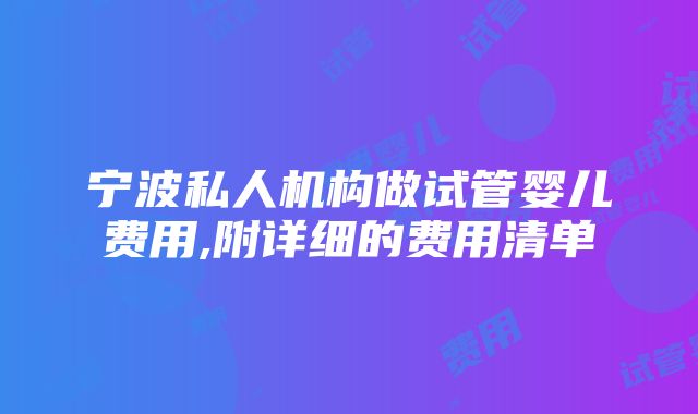 宁波私人机构做试管婴儿费用,附详细的费用清单