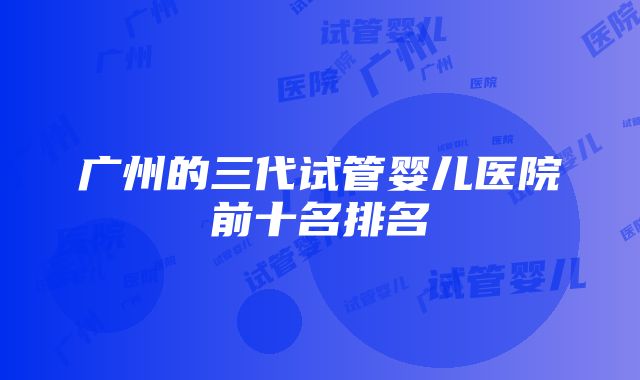 广州的三代试管婴儿医院前十名排名