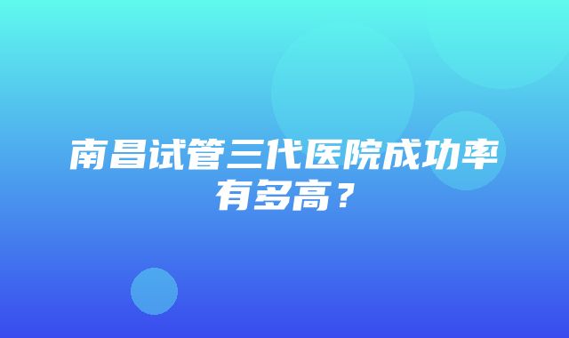 南昌试管三代医院成功率有多高？