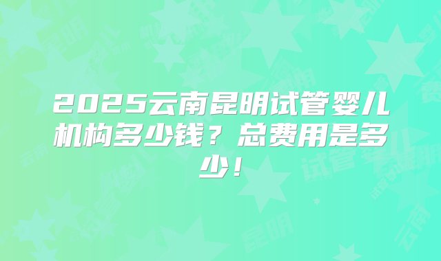 2025云南昆明试管婴儿机构多少钱？总费用是多少！