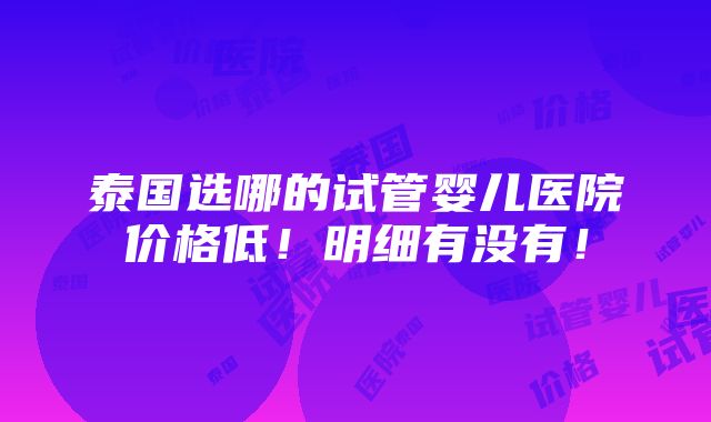 泰国选哪的试管婴儿医院价格低！明细有没有！