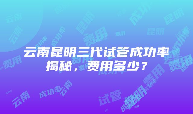 云南昆明三代试管成功率揭秘，费用多少？