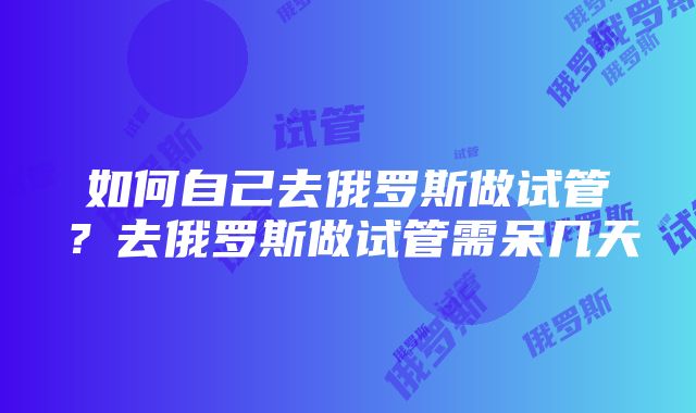 如何自己去俄罗斯做试管？去俄罗斯做试管需呆几天