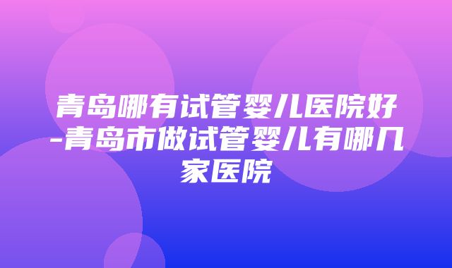 青岛哪有试管婴儿医院好-青岛市做试管婴儿有哪几家医院