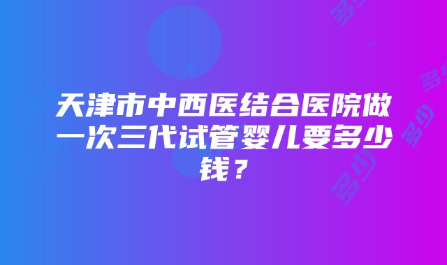 天津市中西医结合医院做一次三代试管婴儿要多少钱？