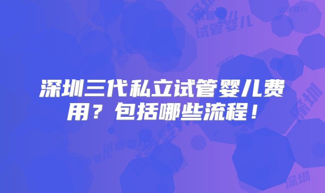 深圳三代私立试管婴儿费用？包括哪些流程！