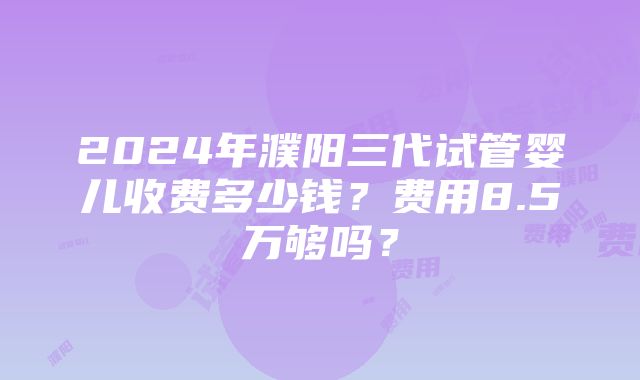 2024年濮阳三代试管婴儿收费多少钱？费用8.5万够吗？