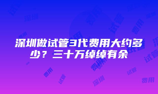 深圳做试管3代费用大约多少？三十万绰绰有余