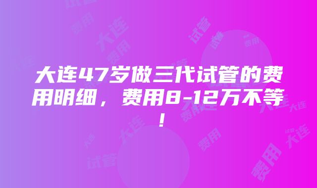 大连47岁做三代试管的费用明细，费用8-12万不等！