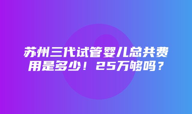 苏州三代试管婴儿总共费用是多少！25万够吗？