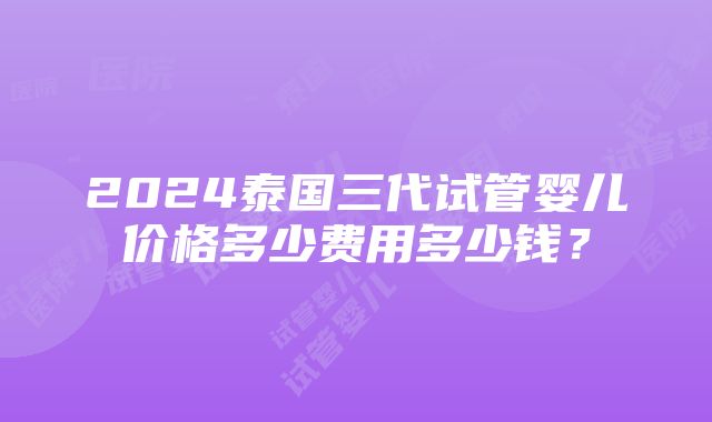 2024泰国三代试管婴儿价格多少费用多少钱？