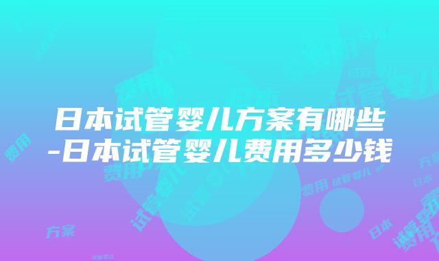 日本试管婴儿方案有哪些-日本试管婴儿费用多少钱