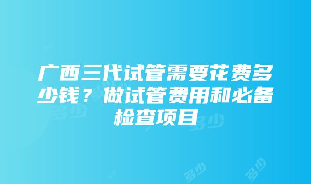 广西三代试管需要花费多少钱？做试管费用和必备检查项目