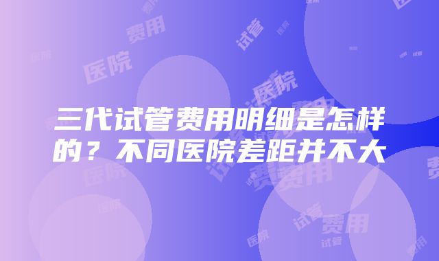 三代试管费用明细是怎样的？不同医院差距并不大