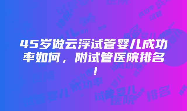 45岁做云浮试管婴儿成功率如何，附试管医院排名！