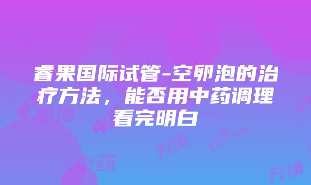 睿果国际试管-空卵泡的治疗方法，能否用中药调理看完明白