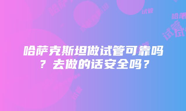 哈萨克斯坦做试管可靠吗？去做的话安全吗？