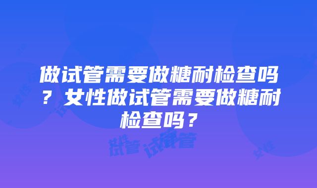 做试管需要做糖耐检查吗？女性做试管需要做糖耐检查吗？