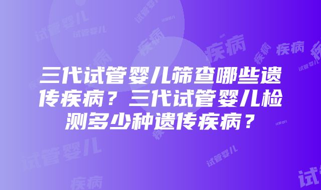 三代试管婴儿筛查哪些遗传疾病？三代试管婴儿检测多少种遗传疾病？