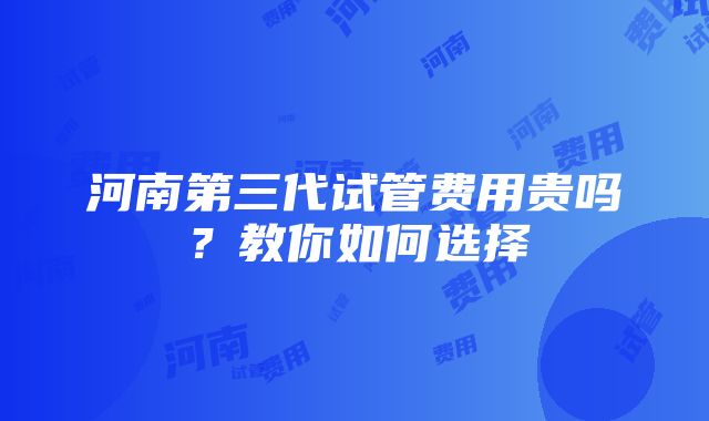 河南第三代试管费用贵吗？教你如何选择