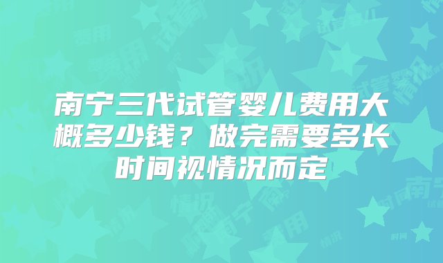 南宁三代试管婴儿费用大概多少钱？做完需要多长时间视情况而定