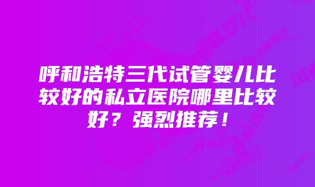 呼和浩特三代试管婴儿比较好的私立医院哪里比较好？强烈推荐！