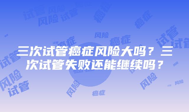 三次试管癌症风险大吗？三次试管失败还能继续吗？