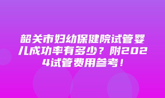 韶关市妇幼保健院试管婴儿成功率有多少？附2024试管费用参考！