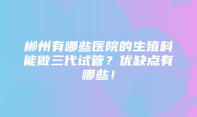 郴州有哪些医院的生殖科能做三代试管？优缺点有哪些！