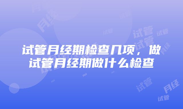 试管月经期检查几项，做试管月经期做什么检查