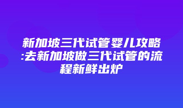 新加坡三代试管婴儿攻略:去新加坡做三代试管的流程新鲜出炉