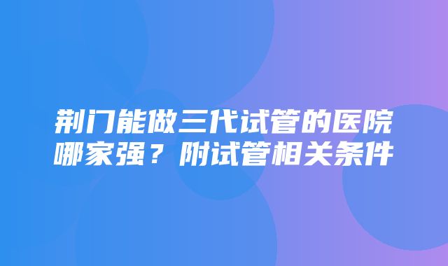 荆门能做三代试管的医院哪家强？附试管相关条件