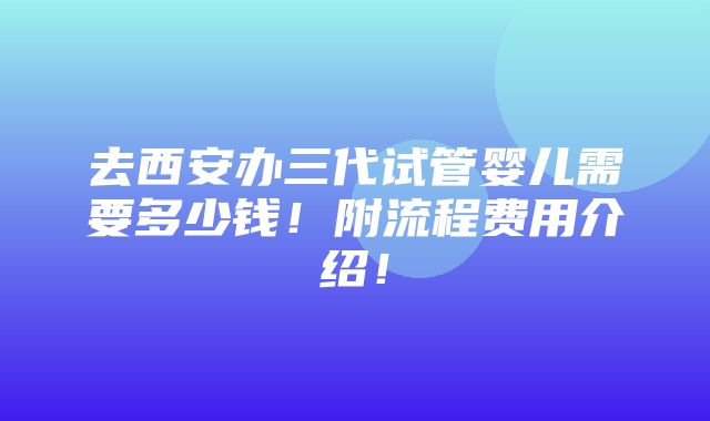 去西安办三代试管婴儿需要多少钱！附流程费用介绍！