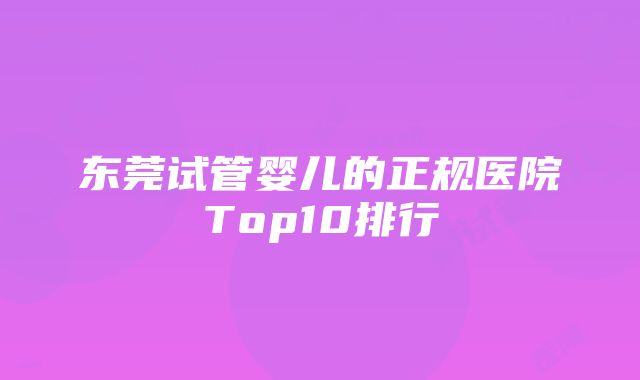 东莞试管婴儿的正规医院Top10排行