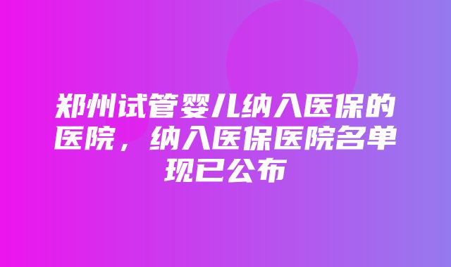 郑州试管婴儿纳入医保的医院，纳入医保医院名单现已公布