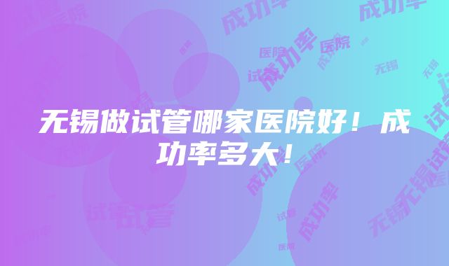 无锡做试管哪家医院好！成功率多大！