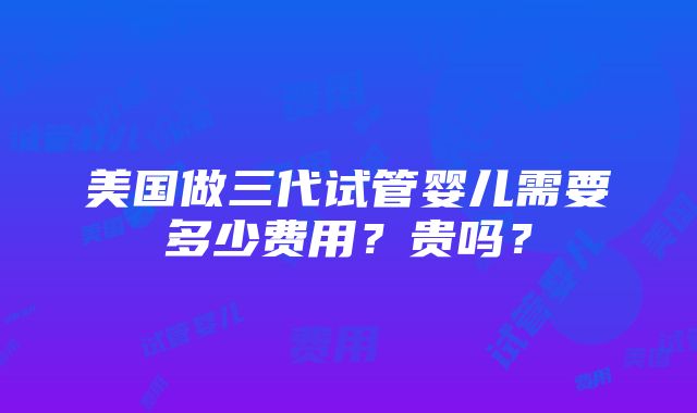 美国做三代试管婴儿需要多少费用？贵吗？